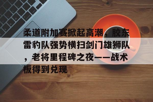 关于柔道附加赛掀起高潮，胶东雷豹队强势横扫剑门雄狮队，老将里程碑之夜——战术板得到兑现的信息